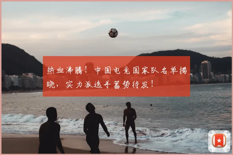 热血沸腾!中国电竞国家队名单揭晓,实力派选手蓄势待发!