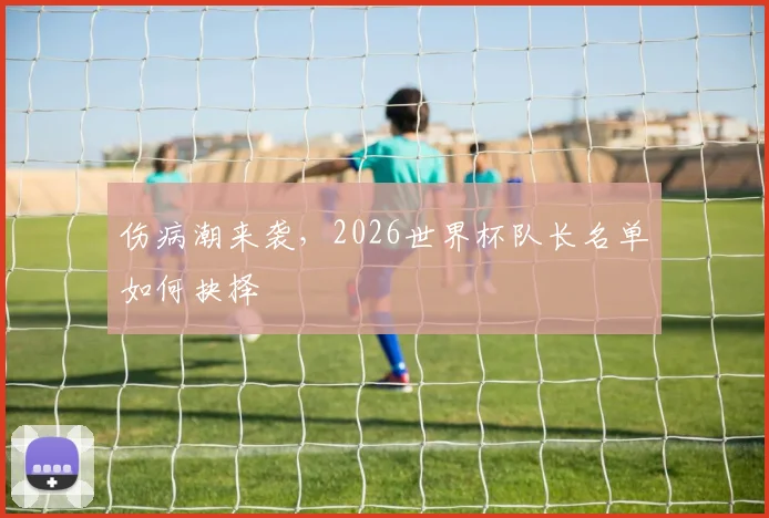 伤病潮来袭，2026世界杯队长名单如何抉择