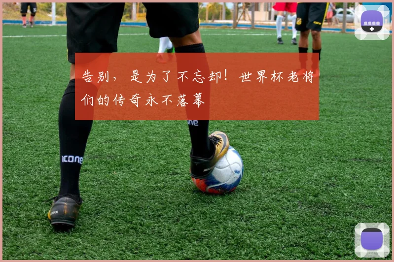 告别,是为了不忘却!世界杯老将们的传奇永不落幕